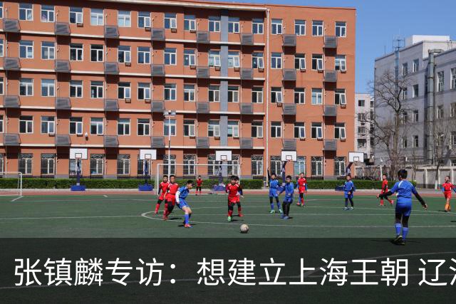 张镇麟专访：想建立上海王朝 辽沪球迷都一样都是拼了命想保护我