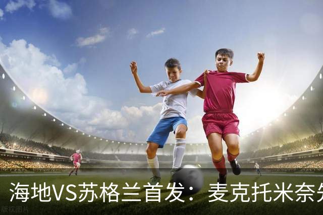 海地VS苏格兰首发：麦克托米奈先发 罗伯逊麦金出战
